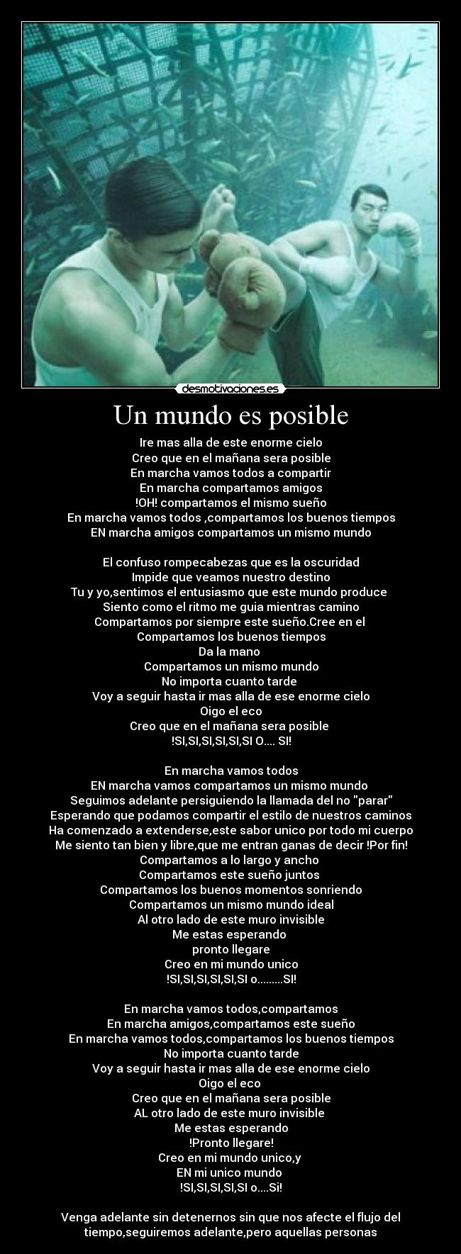 Un mundo es posible - Ire mas alla de este enorme cielo
Creo que en el mañana sera posible
En marcha vamos todos a compartir
En marcha compartamos amigos
!OH! compartamos el mismo sueño
En marcha vamos todos ,compartamos los buenos tiempos
EN marcha amigos compartamos un mismo mundo
El confuso rompecabezas que es la oscuridad
Impide que veamos nuestro destino
Tu y yo,sentimos el entusiasmo que este mundo produce
Siento como el ritmo me guia mientras camino
Compartamos por siempre este sueño.Cree en el
Compartamos los buenos tiempos
Da la mano
Compartamos un mismo mundo
No importa cuanto tarde
Voy a seguir hasta ir mas alla de ese enorme cielo
Oigo el eco
Creo que en el mañana sera posible
!SI,SI,SI,SI,SI,SI O.... SI!
En marcha vamos todos
EN marcha vamos compartamos un mismo mundo
Seguimos adelante persiguiendo la llamada del no parar
Esperando que podamos compartir el estilo de nuestros caminos
Ha comenzado a extenderse,este sabor unico por todo mi cuerpo
Me siento tan bien y libre,que me entran ganas de decir !Por fin!
Compartamos a lo largo y ancho
Compartamos este sueño juntos
Compartamos los buenos momentos sonriendo
Compartamos un mismo mundo ideal
Al otro lado de este muro invisible
Me estas esperando
pronto llegare
Creo en mi mundo unico
!SI,SI,SI,SI,SI,SI o.........SI!
En marcha vamos todos,compartamos
En marcha amigos,compartamos este sueño
En marcha vamos todos,compartamos los buenos tiempos
No importa cuanto tarde
Voy a seguir hasta ir mas alla de ese enorme cielo
Oigo el eco
Creo que en el mañana sera posible
AL otro lado de este muro invisible
Me estas esperando
!Pronto llegare!
Creo en mi mundo unico,y
EN mi unico mundo
!SI,SI,SI,SI,SI o....Si!
Venga adelante sin detenernos sin que nos afecte el flujo del
tiempo,seguiremos adelante,pero aquellas personas