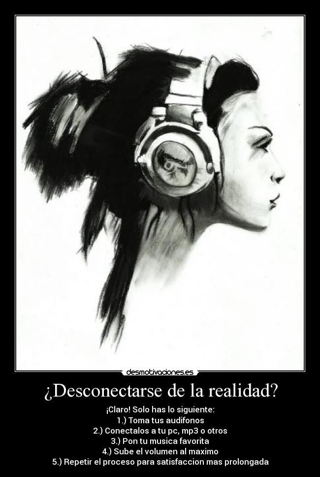 ¿Desconectarse de la realidad? - ¡Claro! Solo has lo siguiente:
1.) Toma tus audifonos
2.) Conectalos a tu pc, mp3 o otros
3.) Pon tu musica favorita
4.) Sube el volumen al maximo
5.) Repetir el proceso para satisfaccion mas prolongada