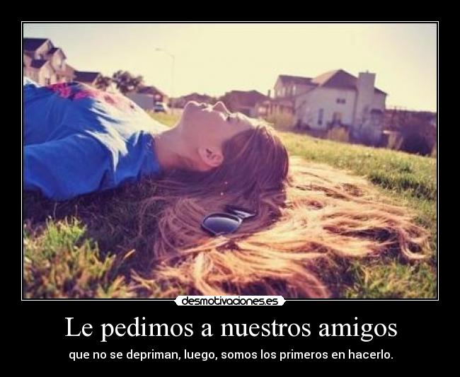 Le pedimos a nuestros amigos - que no se depriman, luego, somos los primeros en hacerlo.