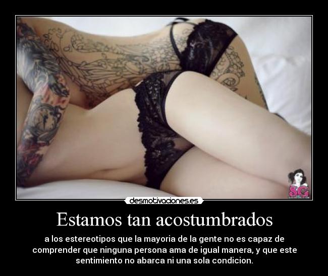 Estamos tan acostumbrados - a los estereotipos que la mayoria de la gente no es capaz de
comprender que ninguna persona ama de igual manera, y que este
sentimiento no abarca ni una sola condicion.