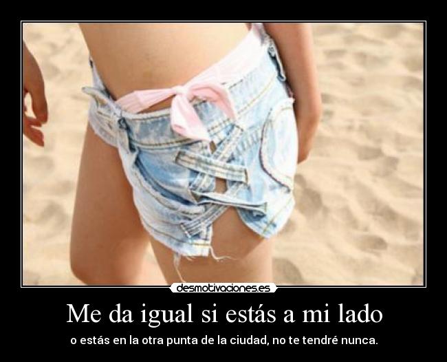 Me da igual si estás a mi lado - o estás en la otra punta de la ciudad, no te tendré nunca.