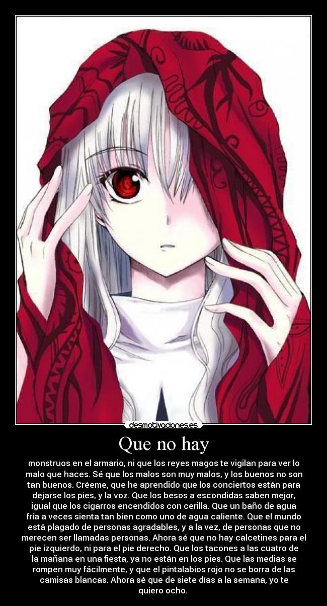 Que no hay - monstruos en el armario, ni que los reyes magos te vigilan para ver lo
malo que haces. Sé que los malos son muy malos, y los buenos no son
tan buenos. Créeme, que he aprendido que los conciertos están para
dejarse los pies, y la voz. Que los besos a escondidas saben mejor,
igual que los cigarros encendidos con cerilla. Que un baño de agua
fría a veces sienta tan bien como uno de agua caliente. Que el mundo
está plagado de personas agradables, y a la vez, de personas que no
merecen ser llamadas personas. Ahora sé que no hay calcetines para el
pie izquierdo, ni para el pie derecho. Que los tacones a las cuatro de
la mañana en una fiesta, ya no están en los pies. Que las medias se
rompen muy fácilmente, y que el pintalabios rojo no se borra de las
camisas blancas. Ahora sé que de siete días a la semana, yo te
quiero ocho. ♥