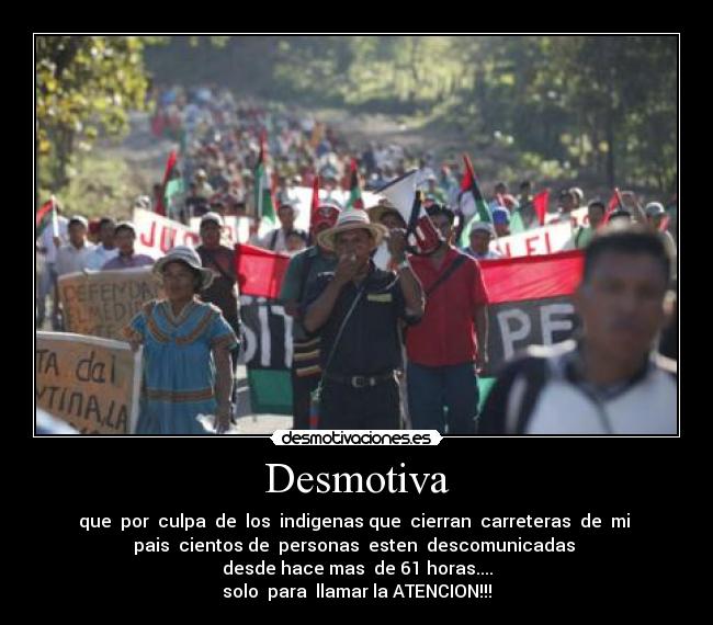 Desmotiva - que por culpa de los indigenas que cierran carreteras de mi
pais cientos de personas esten descomunicadas
desde hace mas de 61 horas....
solo para llamar la ATENCION!!!