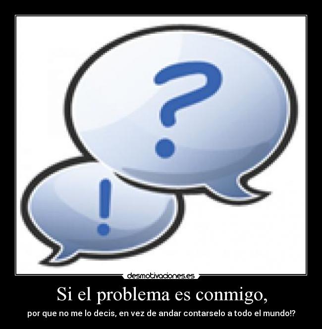 Si el problema es conmigo, - por que no me lo decis, en vez de andar contarselo a todo el mundo!?