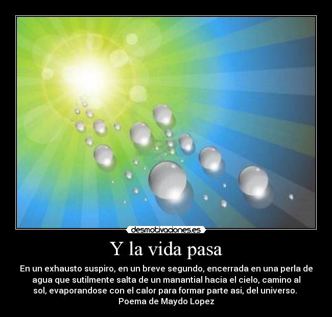 Y la vida pasa - En un exhausto suspiro, en un breve segundo, encerrada en una perla de
agua que sutilmente salta de un manantial hacia el cielo, camino al
sol, evaporandose con el calor para formar parte asi, del universo.
Poema de Maydo Lopez