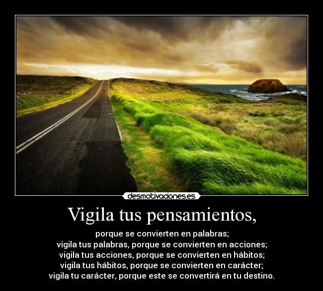 Vigila tus pensamientos, - porque se convierten en palabras;
vigila tus palabras, porque se convierten en acciones;
vigila tus acciones, porque se convierten en hábitos;
vigila tus hábitos, porque se convierten en carácter;
vigila tu carácter, porque este se convertirá en tu destino.