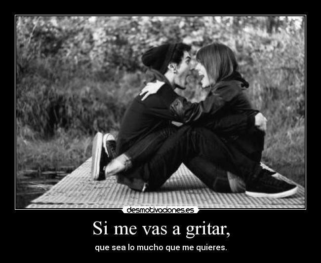 Si me vas a gritar, - que sea lo mucho que me quieres.