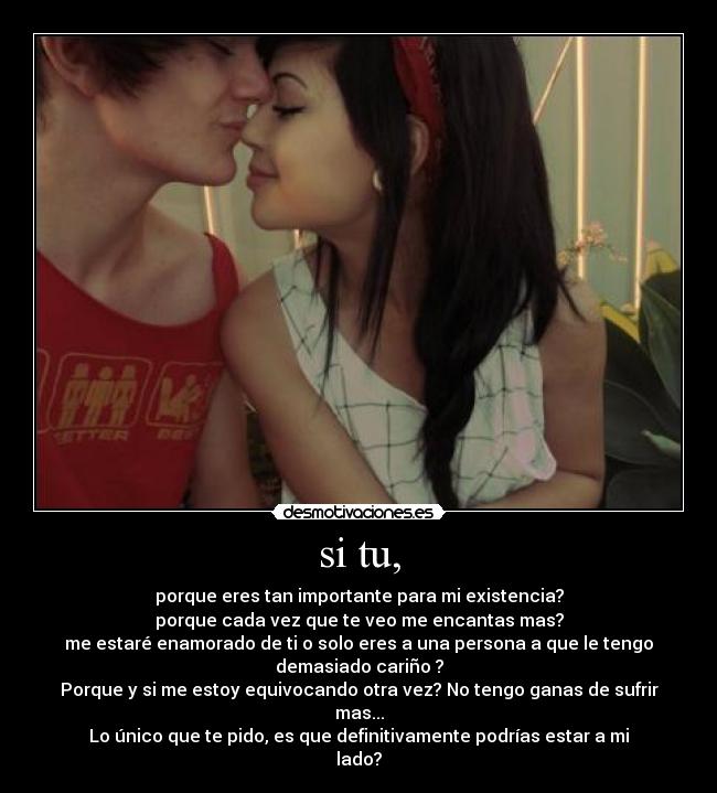 si tu, - porque eres tan importante para mi existencia?
porque cada vez que te veo me encantas mas?
me estaré enamorado de ti o solo eres a una persona a que le tengo
demasiado cariño ?
Porque y si me estoy equivocando otra vez? No tengo ganas de sufrir
mas...
Lo único que te pido, es que definitivamente podrías estar a mi
lado?