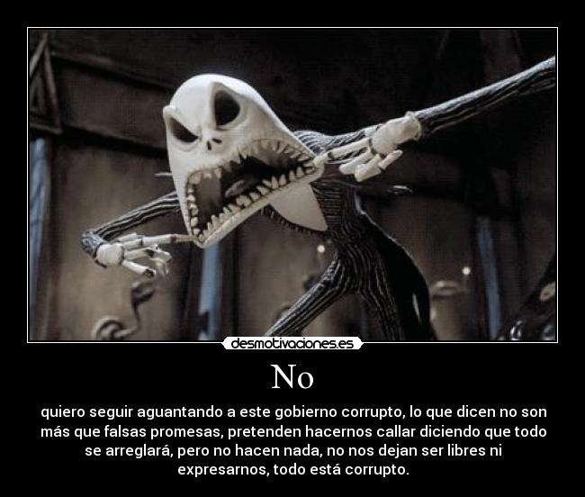 No - quiero seguir aguantando a este gobierno corrupto, lo que dicen no son
más que falsas promesas, pretenden hacernos callar diciendo que todo
se arreglará, pero no hacen nada, no nos dejan ser libres ni
expresarnos, todo está corrupto.