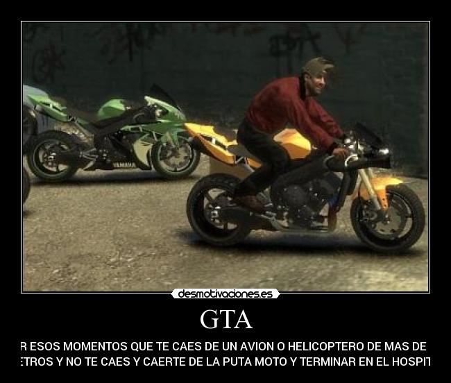 GTA - POR ESOS MOMENTOS QUE TE CAES DE UN AVION O HELICOPTERO DE MAS DE 100
METROS Y NO TE CAES Y CAERTE DE LA PUTA MOTO Y TERMINAR EN EL HOSPITAL