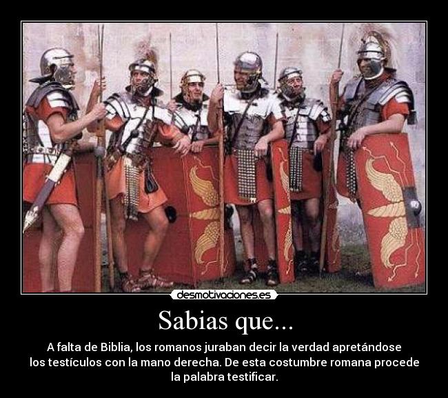 Sabias que... - A falta de Biblia, los romanos juraban decir la verdad apretándose
los testículos con la mano derecha. De esta costumbre romana procede
la palabra testificar.