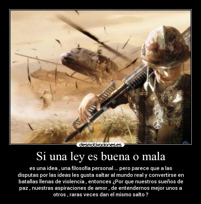 Si una ley es buena o mala - es una idea , una filosofía personal ... pero parece que a las
disputas por las ideas les gusta saltar al mundo real y convertirse en
batallas llenas de violencia , entonces ¿Por que nuestros sueños de
paz , nuestras aspiraciones de amor , de entendernos mejor unos a
otros , raras veces dan el mismo salto ?