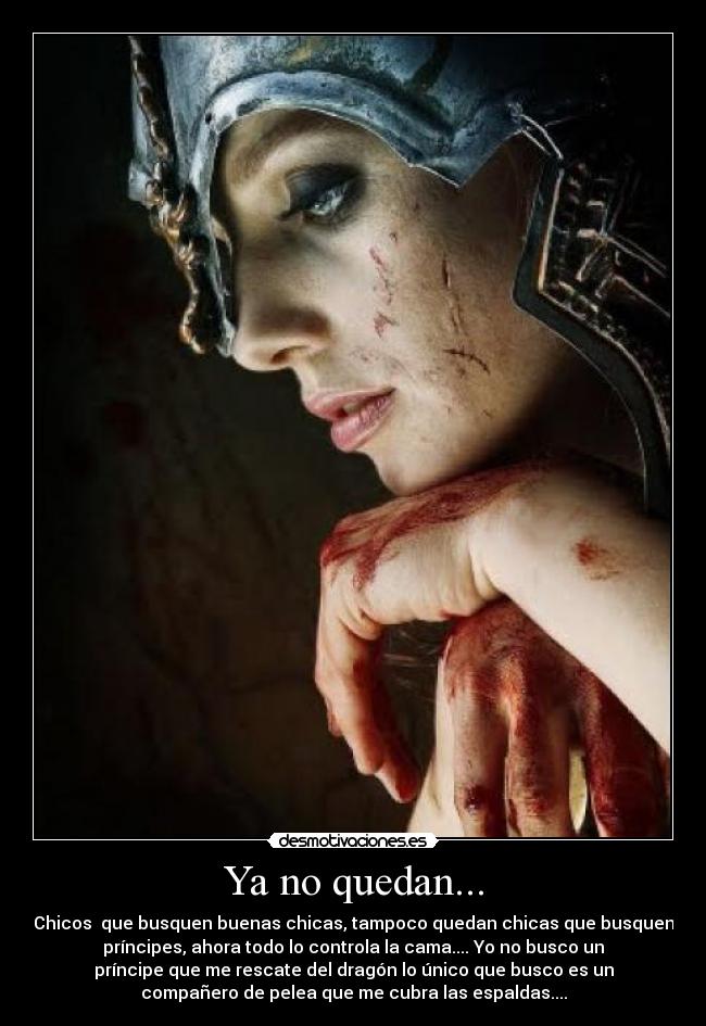Ya no quedan... - Chicos  que busquen buenas chicas, tampoco quedan chicas que busquen
príncipes, ahora todo lo controla la cama.... Yo no busco un
príncipe que me rescate del dragón lo único que busco es un
compañero de pelea que me cubra las espaldas....