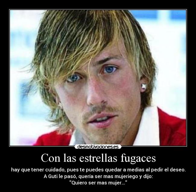 Con las estrellas fugaces - hay que tener cuidado, pues te puedes quedar a medias al pedir el deseo.
A Guti le pasó, quería ser mas mujeriego y dijo:
Quiero ser mas mujer...