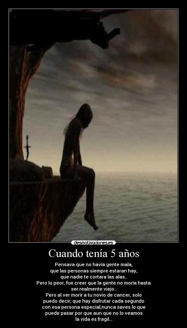 Cuando tenía 5 años - Pensava que no havía gente mala,
que las personas siempre estaran hay,
que nadie te cortara las alas..
Pero lo peor, fue creer que la gente no moría hasta
ser realmente viejo..
Pero al ver morir a tu novio de cancer, solo
puedo decir; que hay disfrutar cada segundo
con esa persona especial,nunca saves lo que
puede pasar por que aun que no lo veamos
la vida es fragil...