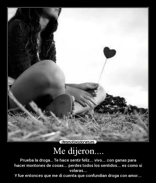 Me dijeron.... - Prueba la droga... Te hace sentir feliz.... vivo.... con ganas para
hacer montones de cosas.... perdes todos los sentidos.... es como si
volaras....
Y fue entonces que me di cuenta que confundían droga con amor....