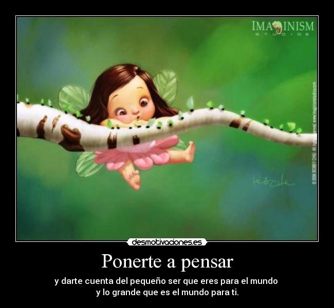 Ponerte a pensar - y darte cuenta del pequeño ser que eres para el mundo 
y lo grande que es el mundo para ti.