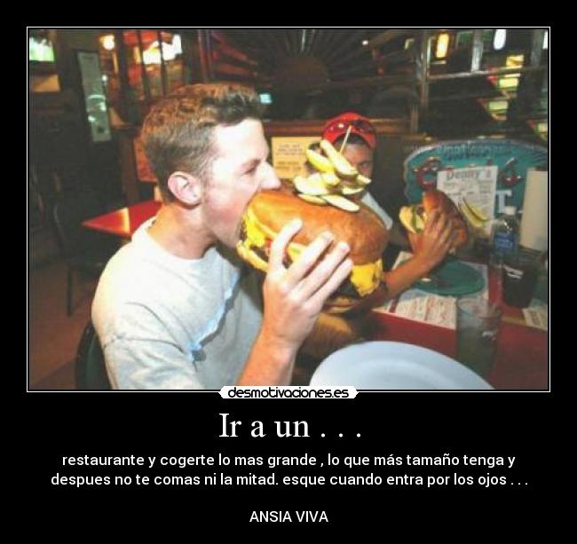 Ir a un . . . - restaurante y cogerte lo mas grande , lo que más tamaño tenga y
despues no te comas ni la mitad. esque cuando entra por los ojos . . .
ANSIA VIVA