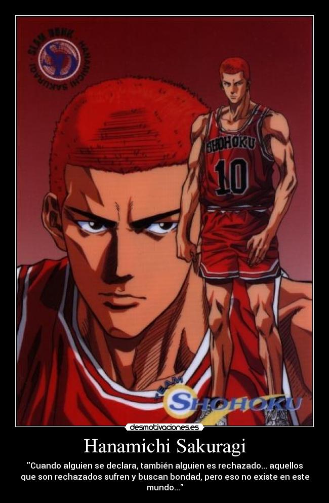 Hanamichi Sakuragi - Cuando alguien se declara, también alguien es rechazado... aquellos
que son rechazados sufren y buscan bondad, pero eso no existe en este
mundo...