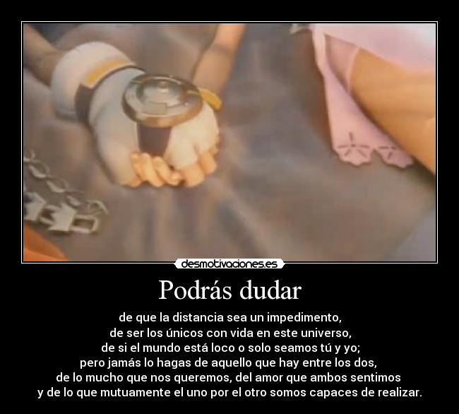 Podrás dudar - de que la distancia sea un impedimento,
de ser los únicos con vida en este universo,
de si el mundo está loco o solo seamos tú y yo;
pero jamás lo hagas de aquello que hay entre los dos, 
de lo mucho que nos queremos, del amor que ambos sentimos 
y de lo que mutuamente el uno por el otro somos capaces de realizar.