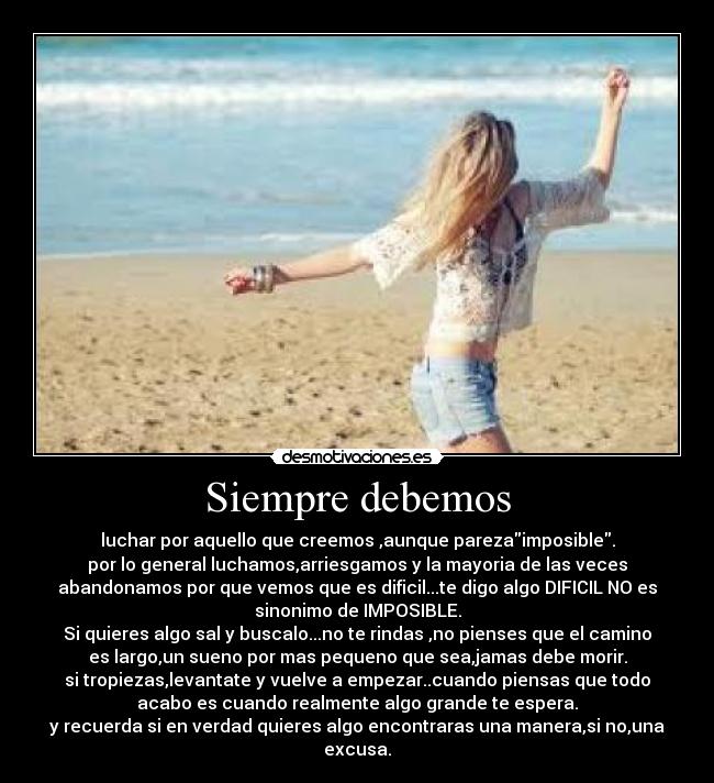 Siempre debemos - luchar por aquello que creemos ,aunque parezaimposible.
por lo general luchamos,arriesgamos y la mayoria de las veces
abandonamos por que vemos que es dificil...te digo algo DIFICIL NO es
sinonimo de IMPOSIBLE.
Si quieres algo sal y buscalo...no te rindas ,no pienses que el camino
es largo,un sueno por mas pequeno que sea,jamas debe morir.
si tropiezas,levantate y vuelve a empezar..cuando piensas que todo
acabo es cuando realmente algo grande te espera.
y recuerda si en verdad quieres algo encontraras una manera,si no,una
excusa.