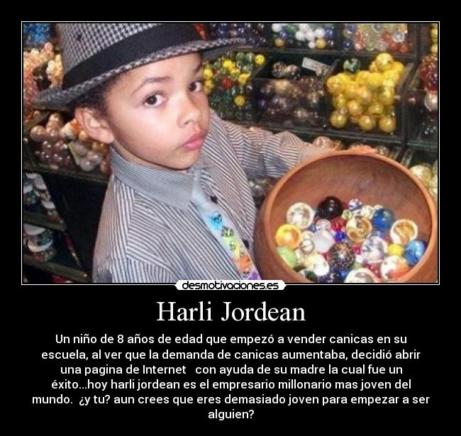 Harli Jordean - Un niño de 8 años de edad que empezó a vender canicas en su
escuela, al ver que la demanda de canicas aumentaba, decidió abrir
una pagina de Internet   con ayuda de su madre la cual fue un
éxito...hoy harli jordean es el empresario millonario mas joven del
mundo.  ¿y tu? aun crees que eres demasiado joven para empezar a ser
alguien?