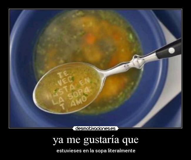 ya me gustaría que - estuvieses en la sopa literalmente