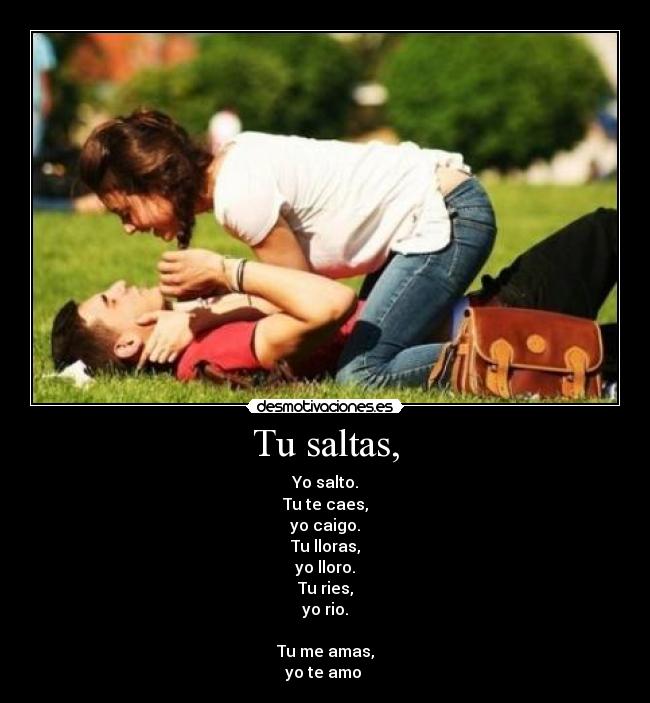 Tu saltas, - Yo salto.
Tu te caes,
yo caigo.
Tu lloras,
yo lloro.
Tu ries,
yo rio.
Tu me amas,
yo te amo ♥