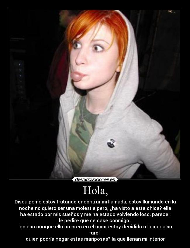 Hola, - Disculpeme estoy tratando encontrar mi llamada, estoy llamando en la
noche no quiero ser una molestia pero, ¿ha visto a esta chica? ella
ha estado por mis sueños y me ha estado volviendo loso, parece .
le pediré que se case conmigo..♥
incluso aunque ella no crea en el amor estoy decidido a llamar a su
farol
quien podría negar estas mariposas? la que llenan mi interior♥