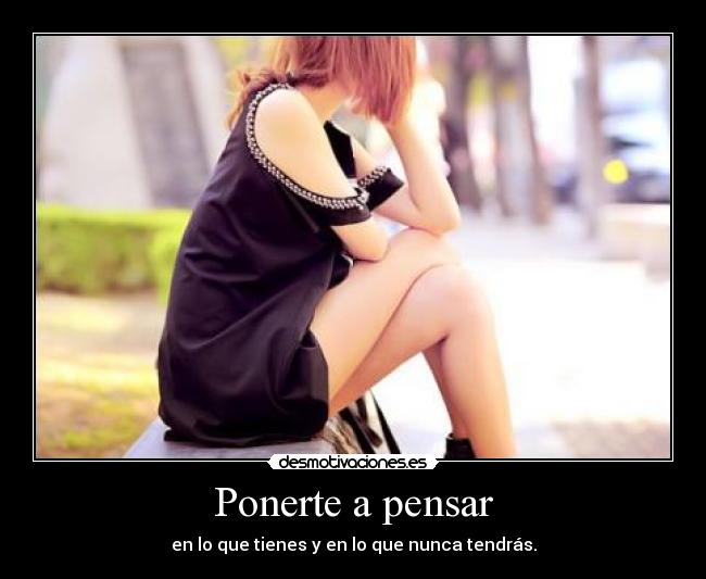 Ponerte a pensar - en lo que tienes y en lo que nunca tendrás.