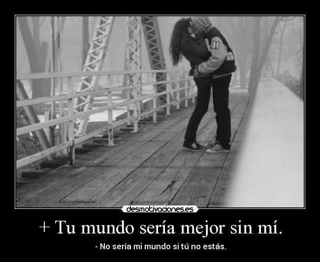+ Tu mundo sería mejor sin mí. -