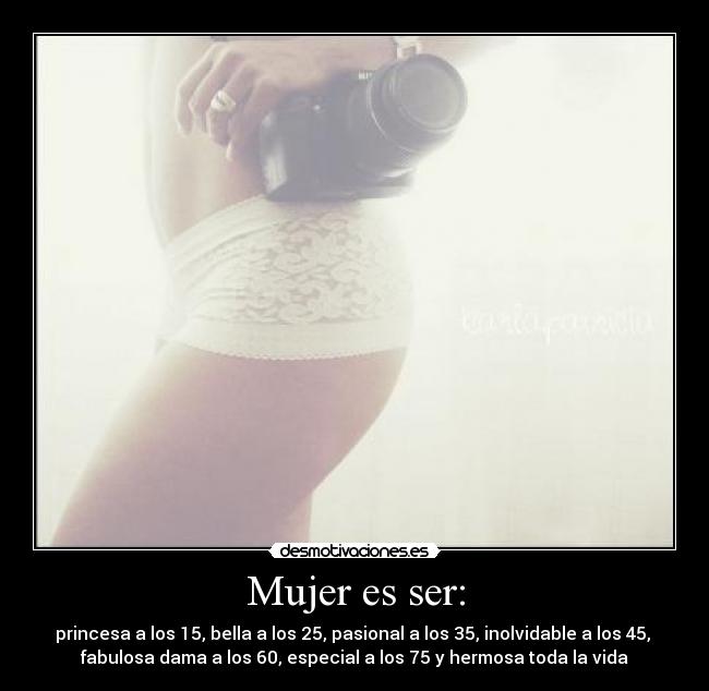 Mujer es ser: - princesa a los 15, bella a los 25, pasional a los 35, inolvidable a los 45, 
fabulosa dama a los 60, especial a los 75 y hermosa toda la vida