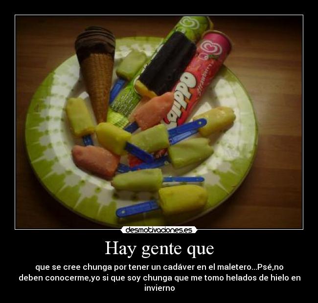 Hay gente que - que se cree chunga por tener un cadáver en el maletero...Psé,no
deben conocerme,yo si que soy chunga que me tomo helados de hielo en
invierno