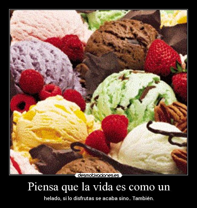 Piensa que la vida es como un - helado, si lo disfrutas se acaba sino.. También.