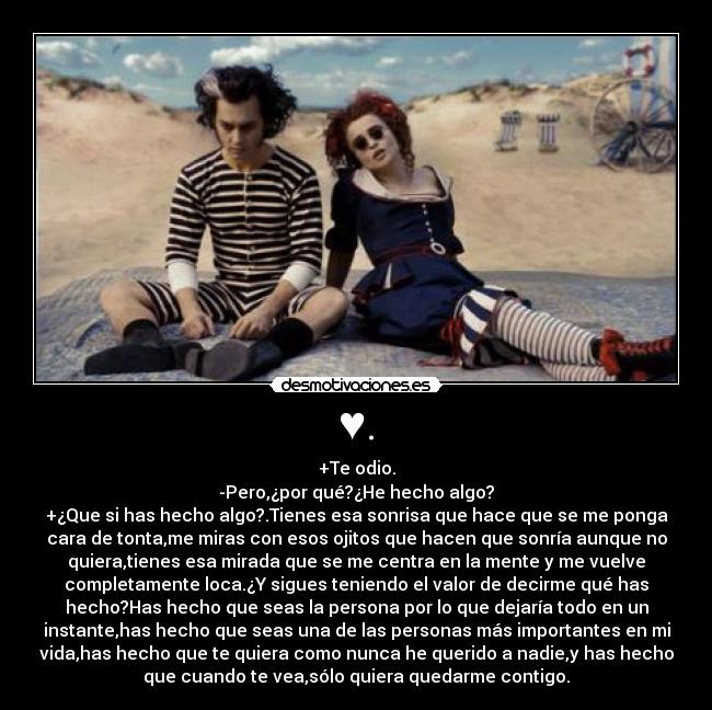♥. - +Te odio.
-Pero,¿por qué?¿He hecho algo?
+¿Que si has hecho algo?.Tienes esa sonrisa que hace que se me ponga
cara de tonta,me miras con esos ojitos que hacen que sonría aunque no
quiera,tienes esa mirada que se me centra en la mente y me vuelve
completamente loca.¿Y sigues teniendo el valor de decirme qué has
hecho?Has hecho que seas la persona por lo que dejaría todo en un
instante,has hecho que seas una de las personas más importantes en mi
vida,has hecho que te quiera como nunca he querido a nadie,y has hecho
que cuando te vea,sólo quiera quedarme contigo.