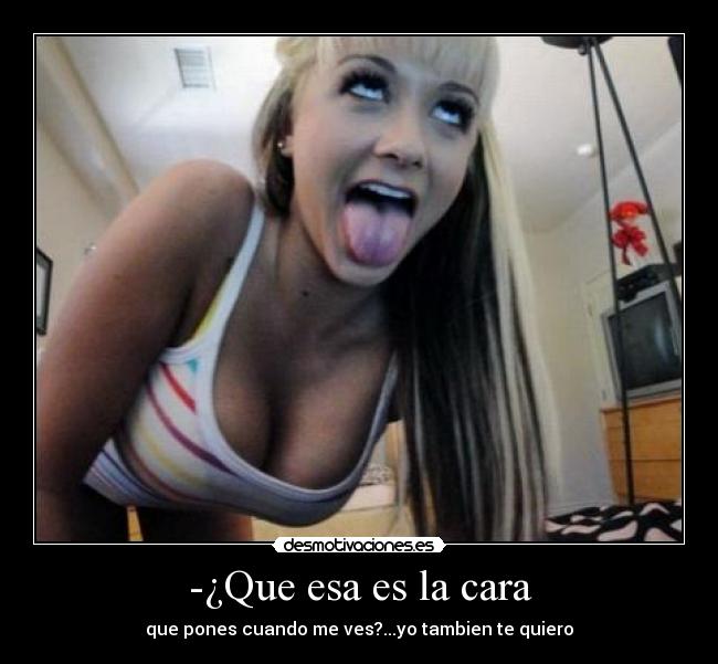 -¿Que esa es la cara - que pones cuando me ves?...yo tambien te quiero
