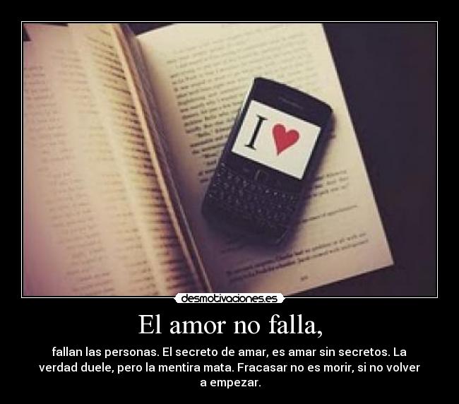 El amor no falla, - fallan las personas. El secreto de amar, es amar sin secretos. La
verdad duele, pero la mentira mata. Fracasar no es morir, si no volver
a empezar.