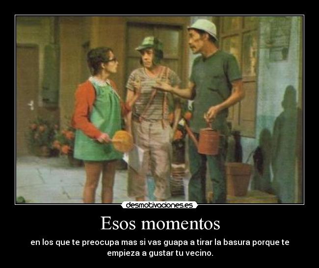 Esos momentos - en los que te preocupa mas si vas guapa a tirar la basura porque te
empieza a gustar tu vecino.