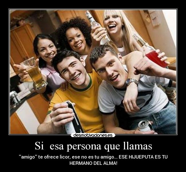 Si esa persona que llamas - amigo te ofrece licor, ese no es tu amigo... ESE HIJUEPUTA ES TU
HERMANO DEL ALMA!