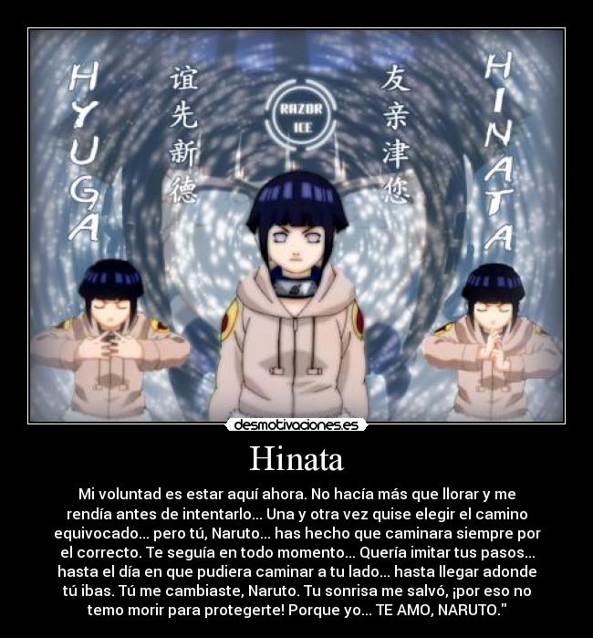 Hinata - Mi voluntad es estar aquí ahora. No hacía más que llorar y me
rendía antes de intentarlo... Una y otra vez quise elegir el camino
equivocado... pero tú, Naruto... has hecho que caminara siempre por
el correcto. Te seguía en todo momento... Quería imitar tus pasos...
hasta el día en que pudiera caminar a tu lado... hasta llegar adonde
tú ibas. Tú me cambiaste, Naruto. Tu sonrisa me salvó, ¡por eso no
temo morir para protegerte! Porque yo... TE AMO, NARUTO.