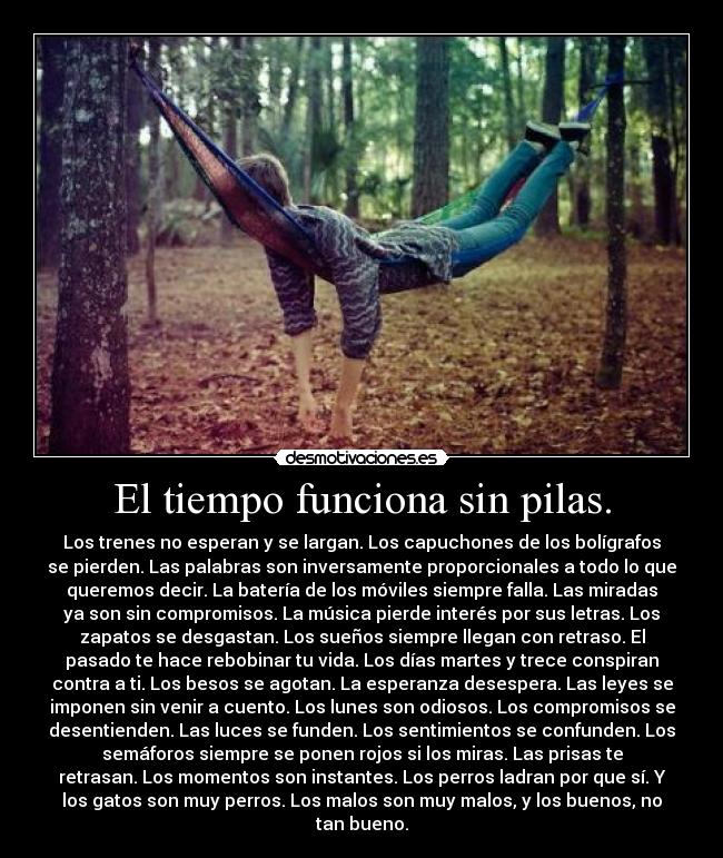 El tiempo funciona sin pilas. - Los trenes no esperan y se largan. Los capuchones de los bolígrafos
se pierden. Las palabras son inversamente proporcionales a todo lo que
queremos decir. La batería de los móviles siempre falla. Las miradas
ya son sin compromisos. La música pierde interés por sus letras. Los
zapatos se desgastan. Los sueños siempre llegan con retraso. El
pasado te hace rebobinar tu vida. Los días martes y trece conspiran
contra a ti. Los besos se agotan. La esperanza desespera. Las leyes se
imponen sin venir a cuento. Los lunes son odiosos. Los compromisos se
desentienden. Las luces se funden. Los sentimientos se confunden. Los
semáforos siempre se ponen rojos si los miras. Las prisas te
retrasan. Los momentos son instantes. Los perros ladran por que sí. Y
los gatos son muy perros. Los malos son muy malos, y los buenos, no
tan bueno.