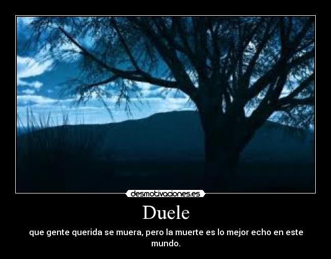 Duele - que gente querida se muera, pero la muerte es lo mejor echo en este mundo.