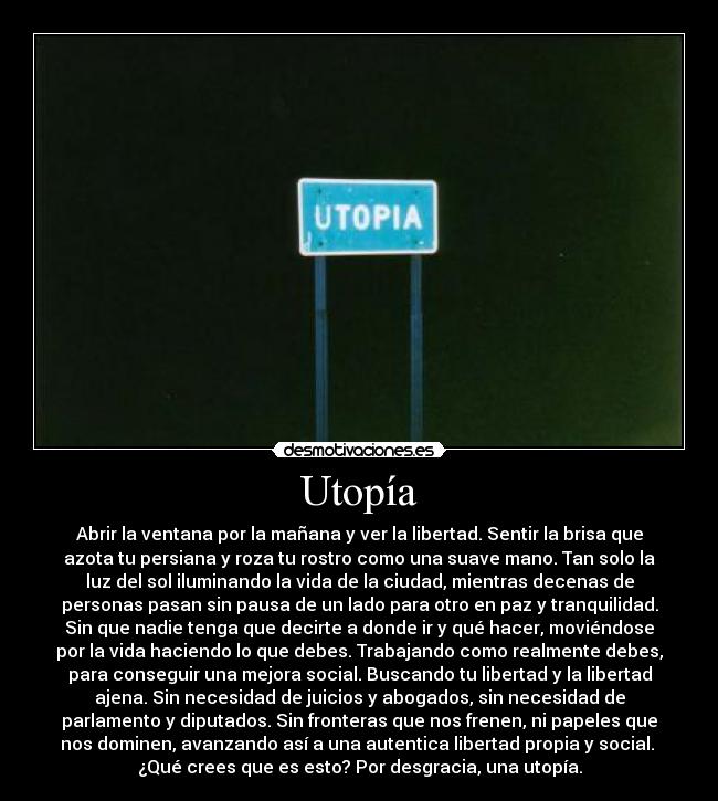 Utopía - Abrir la ventana por la mañana y ver la libertad. Sentir la brisa que
azota tu persiana y roza tu rostro como una suave mano. Tan solo la
luz del sol iluminando la vida de la ciudad, mientras decenas de
personas pasan sin pausa de un lado para otro en paz y tranquilidad.
Sin que nadie tenga que decirte a donde ir y qué hacer, moviéndose
por la vida haciendo lo que debes. Trabajando como realmente debes,
para conseguir una mejora social. Buscando tu libertad y la libertad
ajena. Sin necesidad de juicios y abogados, sin necesidad de
parlamento y diputados. Sin fronteras que nos frenen, ni papeles que
nos dominen, avanzando así a una autentica libertad propia y social. 
¿Qué crees que es esto? Por desgracia, una utopía.