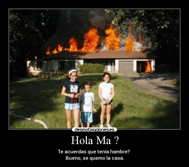 Hola Ma ? - Te acuerdas que tenía hambre?
Bueno, se quemo la casa.