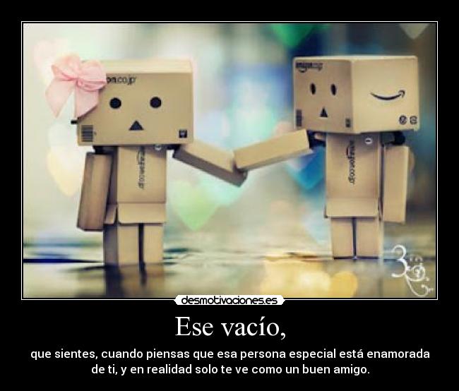 Ese vacío, - que sientes, cuando piensas que esa persona especial está enamorada
de ti, y en realidad solo te ve como un buen amigo.