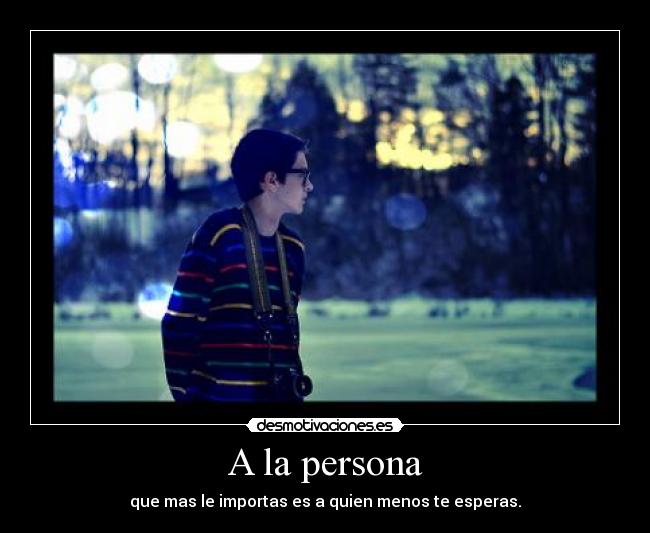 A la persona - que mas le importas es a quien menos te esperas.