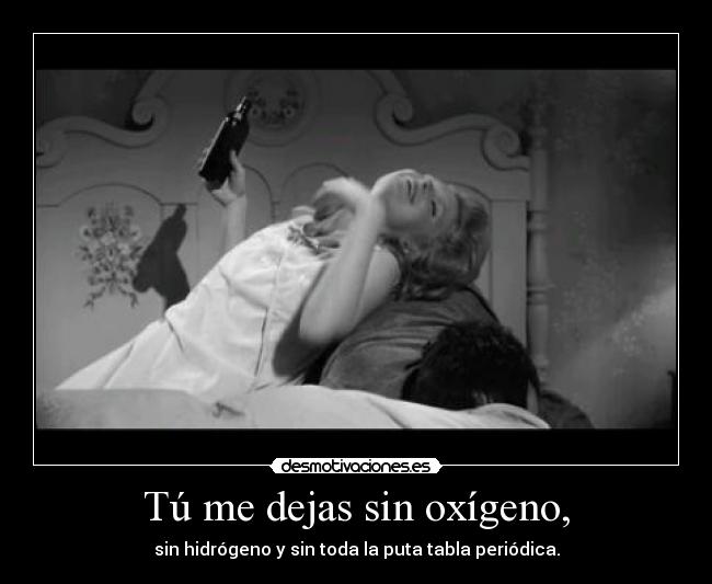 Tú me dejas sin oxígeno, - sin hidrógeno y sin toda la puta tabla periódica.