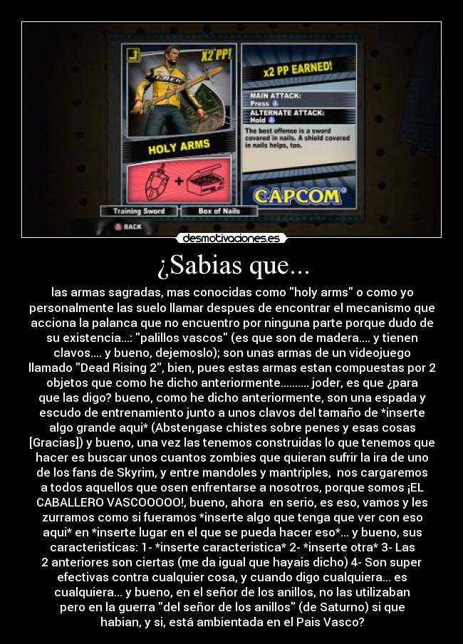 ¿Sabias que... - las armas sagradas, mas conocidas como holy arms o como yo
personalmente las suelo llamar despues de encontrar el mecanismo que
acciona la palanca que no encuentro por ninguna parte porque dudo de
su existencia...: palillos vascos (es que son de madera.... y tienen
clavos.... y bueno, dejemoslo); son unas armas de un videojuego
llamado Dead Rising 2, bien, pues estas armas estan compuestas por 2
objetos que como he dicho anteriormente.......... joder, es que ¿para
que las digo? bueno, como he dicho anteriormente, son una espada y
escudo de entrenamiento junto a unos clavos del tamaño de *inserte
algo grande aqui* (Abstengase chistes sobre penes y esas cosas
[Gracias]) y bueno, una vez las tenemos construidas lo que tenemos que
hacer es buscar unos cuantos zombies que quieran sufrir la ira de uno
de los fans de Skyrim, y entre mandoles y mantriples,  nos cargaremos
a todos aquellos que osen enfrentarse a nosotros, porque somos ¡EL
CABALLERO VASCOOOOO!, bueno, ahora  en serio, es eso, vamos y les
zurramos como si fueramos *inserte algo que tenga que ver con eso
aqui* en *inserte lugar en el que se pueda hacer eso*... y bueno, sus
caracteristicas: 1- *inserte caracteristica* 2- *inserte otra* 3- Las
2 anteriores son ciertas (me da igual que hayais dicho) 4- Son super
efectivas contra cualquier cosa, y cuando digo cualquiera... es
cualquiera... y bueno, en el señor de los anillos, no las utilizaban
pero en la guerra del señor de los anillos (de Saturno) si que
habian, y si, está ambientada en el Pais Vasco?