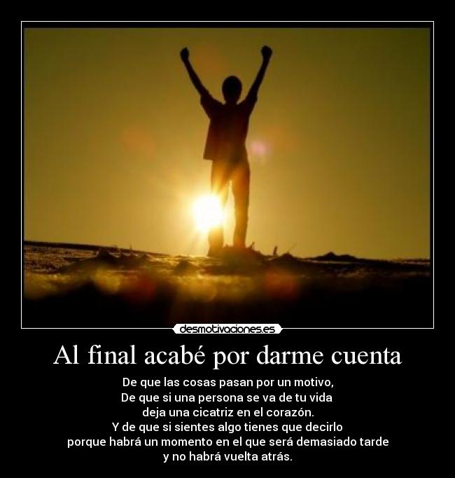 Al final acabé por darme cuenta - De que las cosas pasan por un motivo,
De que si una persona se va de tu vida
deja una cicatriz en el corazón.
Y de que si sientes algo tienes que decirlo
porque habrá un momento en el que será demasiado tarde
y no habrá vuelta atrás.