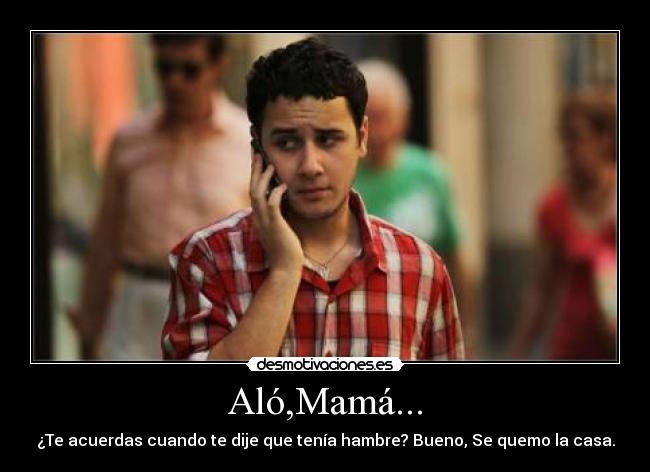 Aló,Mamá... - ¿Te acuerdas cuando te dije que tenía hambre? Bueno, Se quemo la casa.